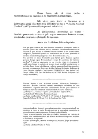 Dessa forma, não há como excluir a
responsabilidade da Seguradora no pagamento da indenização.
Não deve, pois, trazer a discussão se a
controvérsia cinge-se ao fato de se considerar ou não o “Acidente Vascular
Cerebral” (AVC) como acidente pessoal indenizável.
As conseqüências decorrentes do evento –
invalidez permanente – cobertas pelo seguro, ocorreram. Portanto, nasceu,
constatada a invalidez, a obrigação de indenizar.
Assim têm decidido os Tribunais pátrios.
Em que pese tratar-se de tema bastante debatido e divergente, tanto na
doutrina quanto nos tribunais pátrios, adota-se o entendimento esposado no
decisum a quo, de que o acidente vascular cerebral é um evento súbito,
inesperado, mormente quando não demonstrado ser a vítima portadora de
moléstia preexistente que agrave o risco de ocorrência do AVC.
Não existem nos autos documentos que atestem que o falecido segurado
portava doença capaz de intensificar o risco de ocorrência de "derrame
cerebral". A empresa seguradora, por sua vez, não exigiu prévio exame de
saúde para firmar o contrato de seguro, tendo recebido regularmente os
prêmios. Desta forma, não há como excluir a responsabilidade da seguradora
apelante no pagamento do seguro devido. (Tribunal de Justiça do Estado de
Santa Catarina. Apelação Cível Número: 2004.010629-7. Des. Relator: Juiz
Sérgio Izidoro Heil. Data da Decisão: 01/07/2005. Relator designado: Juiz
Sérgio Izidoro Heil)
-------------------- x --------------------
Ementa: Seguro e vida. Acidentes pessoais. Indenização. Embargos à
execução. Acidente vascular cerebral hemorrágico decorrente de crise
hipertensiva. Segurado não tinha conhecimento do mal que o vitimou ao
tempo da alteração contratual. Indenizibilidade. Recurso Improvido.
Apelantes: CIA. União de Seguros Gerais e Itatiaia Seguros S/A;
Apelada: Edely Therezinha Domingues Lopes
Apelação com Revisão nº 598.220-8; 12ª Câmara de Direito Privado;
Segundo Tribunal de Alçada Civil do Estado de São Paulo.
-------------------- x --------------------
A comunicação do sinistro à seguradora suspende o prazo prescricional, que
recomeça a correr a partir da data em que a seguradora comunicou ao
segurado sua recusa ao pagamento da indenização pleiteada.
Tendo a prova constante nos autos revelado a existência do contrato de
seguro, bem como sua vigência por ocasião do fato coberto por ele, é devida
a indenização ao segurado.
Recurso provido para, afastada a extinção do processo, julgar procedente a
ação.
Apelante: Cândido Botelho de Paulo
10
 