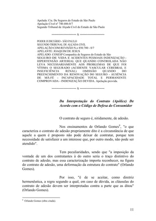 Apelada: Cia. De Seguros do Estado de São Paulo
Apelação Cível nº 740.486-0/7
Segundo Tribunal de Alçada Civil do Estado de São Paulo
-------------------- x --------------------
PODER JUDICIÁRIO - SÃO PAULO
SEGUNDO TRIBUNAL DE ALÇADA CIVIL
APELAÇÃO COM REVISÃO N.o 850.780 - 0/7
APELANTE: JOAQUIM DE JESUS
APELADO: COSESP Companhia de Seguros do Estado de São
SEGURO DE VIDA E ACIDENTES PESSOAIS INDENIZAÇÃO -
HIPERTENSÃO ARTERIAL QUE QUANDO CONTROLADA NÃO
LEVA NECESSARIAMENTE AOS PROBLEMAS DE QUE FOI
VÍTIMA O SEGURADO (ACIDENTE VASCULAR CEREBRAL E
INSUFICIÊNCIA RENAL) OMISSÃO QUANDO DO
PREENCHIMENTO DA RENOVAÇÃO DO SEGURO - AUSÊNCIA
DE MÁ-FÉ - INCAPACIDADE TOTAL E PERMANENTE
COMPROVADA - INDENIZAÇÃO DEVIDA. Apelação provida.
-------------------- x --------------------
Da Interpretação do Contrato (Apólice) De
Acordo com o Código de Defesa do Consumidor
O contrato de seguro é, nitidamente, de adesão.
Nos ensinamentos de Orlando Gomes8
, "o que
caracteriza o contrato de adesão propriamente dito é a circunstância de que
aquele a quem é proposto não pode deixar de contratar, porque tem
necessidade de satisfazer a um interesse que, por outro modo, não pode ser
atendido".
Tem peculiaridades, sendo que "a imposição da
vontade de um dos contratantes à do outro seria o traço distintivo do
contrato de adesão, mas essa caracterização importa reconhecer, na figura
do contrato de adesão, uma deformação da estrutura do contrato" (Orlando
Gomes).
Por isso, "é de se aceitar, como diretriz
hermenêutica, a regra segundo a qual, em caso de dúvida, as cláusulas do
contrato de adesão devem ser interpretadas contra a parte que as ditou"
(Orlando Gomes).
8
Orlando Gomes (obra citada).
11
 