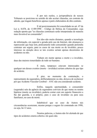 E por tais razões, a jurisprudência de nossos
Tribunais se posiciona no sentido de não aceitar cláusulas, em contrato de
adesão, que tragam benefícios apenas à parte elaboradora de dito contrato.
E tal posicionamento foi consolidado no art. 47 da
Lei n. 8.078, de 11/09/1990 – Código de Defesa do Consumidor, cuja
redação aponta que "as cláusulas contratuais serão interpretadas de maneira
mais favorável ao consumidor".
Em idos não muito distantes, quando a tecnologia
da informação, em especial a gerada pelo uso da Internet, não alcançava a
repercussão que hoje tem, praticamente todo consumidor quando pretendia
contratar um seguro, para os casos de sua morte ou de invalidez, pouco
interesse ou atenção dava se tais eventos seriam apenas decorrentes de
acidentes ou não.
Tinham em mente apenas a morte e a invalidez,
duas das maiores temeridades de todo ser humano.
E mais, tampouco estavam interessados se
qualquer um desses eventos (morte – invalidez) seriam cobertos de que tipo
de acidente.
E pior, no momento da contratação, o
representante da seguradora, deliberadamente ou não, deixava de esclarecer
por que Acidente Vascular Cerebral – AVC não era considerado acidente.
Enfim, naquela oportunidade, o consumidor
(segurado) saía da agência da seguradora convicto de que numa ou noutra
hipótese (morte ou invalidez), poderia contar com um suporte financeiro a
lhe dar guarida, a si próprio, para o caso de invalidez ou para seus
familiares, no caso de morte.
Indubitável que no caso da Autora tais
circunstâncias ocorreram, mesmo porque o seguro foi contratado em 1998,
ou seja, há 12 anos.
Noutras palavras, a Autora não foi alertada de que
tipos de acidentes estaria coberta e de quais não.
12
 