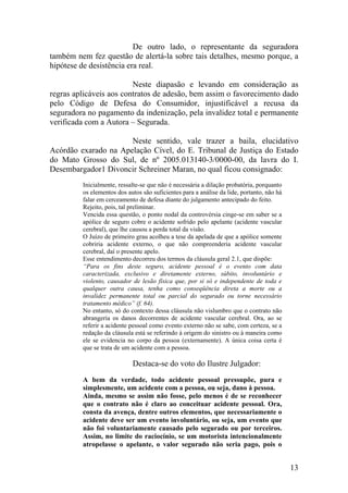 De outro lado, o representante da seguradora
também nem fez questão de alertá-la sobre tais detalhes, mesmo porque, a
hipótese de desistência era real.
Neste diapasão e levando em consideração as
regras aplicáveis aos contratos de adesão, bem assim o favorecimento dado
pelo Código de Defesa do Consumidor, injustificável a recusa da
seguradora no pagamento da indenização, pela invalidez total e permanente
verificada com a Autora – Segurada.
Neste sentido, vale trazer a baila, elucidativo
Acórdão exarado na Apelação Cível, do E. Tribunal de Justiça do Estado
do Mato Grosso do Sul, de nº 2005.013140-3/0000-00, da lavra do I.
Desembargador1 Divoncir Schreiner Maran, no qual ficou consignado:
Inicialmente, ressalte-se que não é necessária a dilação probatória, porquanto
os elementos dos autos são suficientes para a análise da lide, portanto, não há
falar em cerceamento de defesa diante do julgamento antecipado do feito.
Rejeito, pois, tal preliminar.
Vencida essa questão, o ponto nodal da controvérsia cinge-se em saber se a
apólice de seguro cobre o acidente sofrido pelo apelante (acidente vascular
cerebral), que lhe causou a perda total da visão.
O Juízo de primeiro grau acolheu a tese da apelada de que a apólice somente
cobriria acidente externo, o que não compreenderia acidente vascular
cerebral, daí o presente apelo.
Esse entendimento decorreu dos termos da cláusula geral 2.1, que dispõe:
“Para os fins deste seguro, acidente pessoal é o evento com data
caracterizada, exclusivo e diretamente externo, súbito, involuntário e
violento, causador de lesão física que, por si só e independente de toda e
qualquer outra causa, tenha como conseqüência direta a morte ou a
invalidez permanente total ou parcial do segurado ou torne necessário
tratamento médico” (f. 64).
No entanto, só do contexto dessa cláusula não vislumbro que o contrato não
abrangeria os danos decorrentes de acidente vascular cerebral. Ora, ao se
referir a acidente pessoal como evento externo não se sabe, com certeza, se a
redação da cláusula está se referindo à origem do sinistro ou à maneira como
ele se evidencia no corpo da pessoa (externamente). A única coisa certa é
que se trata de um acidente com a pessoa.
Destaca-se do voto do Ilustre Julgador:
A bem da verdade, todo acidente pessoal pressupõe, pura e
simplesmente, um acidente com a pessoa, ou seja, dano à pessoa.
Ainda, mesmo se assim não fosse, pelo menos é de se reconhecer
que o contrato não é claro ao conceituar acidente pessoal. Ora,
consta da avença, dentre outros elementos, que necessariamente o
acidente deve ser um evento involuntário, ou seja, um evento que
não foi voluntariamente causado pelo segurado ou por terceiros.
Assim, no limite do raciocínio, se um motorista intencionalmente
atropelasse o apelante, o valor segurado não seria pago, pois o
13
 