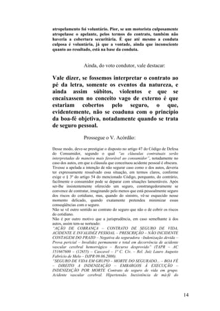 atropelamento foi voluntário. Pior, se um motorista culposamente
atropelasse o apelante, pelos termos do contrato, também não
haveria a cobertura securitária. É que até mesmo a conduta
culposa é voluntária, já que a vontade, ainda que inconsciente
quanto ao resultado, está na base da conduta.
Ainda, do voto condutor, vale destacar:
Vale dizer, se fossemos interpretar o contrato ao
pé da letra, somente os eventos da natureza, e
ainda assim súbitos, violentos e que se
encaixassem no conceito vago de externo é que
estariam cobertos pelo seguro, o que,
evidentemente, não se coaduna com o princípio
da boa-fé objetiva, notadamente quando se trata
de seguro pessoal.
Prossegue o V. Acórdão:
Desse modo, deve-se prestigiar o disposto no artigo 47 do Código de Defesa
do Consumidor, segundo o qual “as cláusulas contratuais serão
interpretadas de maneira mais favorável ao consumidor”, notadamente no
caso dos autos, em que a cláusula que conceituou acidente pessoal é obscura.
Tivesse a apelada a intenção de não segurar caso como o dos autos, deveria
ter expressamente ressalvado essa situação, em termos claros, conforme
exige o § 3º do artigo 54 do mencionado Código, porquanto, do contrário,
facilmente o consumidor pode se deparar com situações lamentáveis. Após
ser-lhe insistentemente oferecido um seguro, constrangedoramente se
convence de contratar, imaginando pelo menos que está pessoalmente seguro
dos riscos do cotidiano, mas, quando do sinistro, vê-se esquecido nesse
momento delicado, quando exatamente pretendeu minimizar essas
conseqüências com o seguro.
Não se vê outro sentido ao contrato do seguro que não o de cobrir os riscos
do cotidiano.
Não é por outro motivo que a jurisprudência, em caso semelhante à dos
autos, assim tem-se norteado:
“AÇÃO DE COBRANÇA – CONTRATO DE SEGURO DE VIDA,
ACIDENTE E INVALIDEZ PESSOAL – PRESCRIÇÃO – NÃO INCIDENTE
CONTAGEM DO PRAZO – Negativa da seguradora –Indenização devida –
Prova pericial – Invalidez permanente e total em decorrência de acidente
vascular cerebral hemorrágico – Recurso desprovido” (TAPR – AC
151667600 – (12655) – Cascavel – 1ª C. Cív. – Rel. Juiz Lauro Augusto
Fabrício de Melo – DJPR 09.06.2000).
“SEGURO DE VIDA EM GRUPO – MORTE DO SEGURADO... – BOA FÉ
– DIREITO A INDENIZAÇÃO – EMBARGOS À EXECUÇÃO –
INDENIZAÇÃO POR MORTE Contrato de seguro de vida em grupo.
Acidente vascular cerebral. Hipertensão. Inexistência de má-fé do
14
 