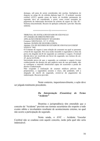 destaque, sob pena de serem consideradas não escritas. Inteligência do
disposto no artigo 46, do referido diploma legal. II - O acidente vascular
cerebral (AVC), quando causa da morte ou invalidez permanente do
segurado, deve ser considerado, a priori, como evento ensejador do
pagamento da indenização decorrente de contrato de seguro de vida. III -
Sentença desconstituída. Recurso de apelação conhecido e provido. Decisão
unânime.
-------------------- x --------------------
TRIBUNAL DE JUSTIÇA DO ESTADO DE SÃO PAULO
34ª CÂMARA DE DIREITO PRIVADO
APELAÇÃO COM REVISÃO N° 855.620-00/6
Comarca: SÃO PAULO - 31ª- V. CÍVEL
Apelante: OLINDA DE OLIVEIRA COSTA
Apelada: CIA DE SEGUROS DO ESTADO DE SÃO PAULO COSESP
VOTO N° 7982
O Contrato de seguro é uma relação de consumo na qual se presume
a boa-fé do segurado. Por essa razão incumbe à seguradora o ônus da
prova da alegada má-fé do segurado ao contratar o seguro. Eventual
dúvida deve ser resolvida em favor do segurado, nos termos do art.
47, da lei 8.078/90.
Inexistindo prova de que o segurado, ao contratar o seguro tivesse
conhecimento da doença de que padecia nem de sua gravidade, não
se configura a omissão intencional capaz de ocasionar a perda do
direito à indenização.
Não exigindo a realização de exames médicos prévios dos
proponentes, a seguradora assume o risco, não podendo, sob a
alegação de má-fé do segurado, eximir-se do pagamento da
indenização. Recurso provido.
Neste contexto, inquestionavelmente, a ação deve
ser julgada totalmente procedente.
Da Interpretação (Casuística) do Termo
“Acidente”
Doutrina e jurisprudência têm entendido que o
conceito de “Acidente” previsto nas normas securitárias diz respeito a todo
evento súbito e involuntário resultante de acontecimento externo, no qual
não ocorre a participação do segurado.
Nesta senda, o AVC – Acidente Vascular
Cerebral não se coaduna com aquele conceito, razão pela qual não seria
indenizável.
16
 