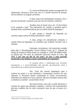E a recusa da Requerida, quanto ao pagamento da
indenização, alicerça-se nesta tese, isto é, o sinistro decorreu de doença,
não de acidente, na acepção securitária.
A rigor, trata-se de interpretação casuística, isto é,
processo de discutir e analisar casos por meio de sutilezas e artifícios.
Também, bate de frente com o art. 112 do Código
Civil, segundo o qual, “Nas declarações de vontade se atenderá mais à
intenção nelas consubstanciada do que ao sentido literal da linguagem”.
A uma, porque a intenção da Segurada era
contratar seguro contra invalidez permanente e morte.
A duas, porque tal entendimento extrapola o
sentido literal da linguagem, ao considerar que Acidente Vascular, não é
acidente.
Entretanto, inicialmente, vale mencionar exemplo
dado pelo I. Desembargador Tarciso Martins Costa, do E. Tribunal de
Justiça do Estado de Minas Gerais, no Acórdão nº 1.0107.06.500005-4/001
ao afirmar que “No dizer do conhecido Chanceler Flecha de Lima, “O
AVC é um raio em dia de céu azul”, ou seja, é uma agressão
inesperada e que fulmina a parte controladora do organismo”.
O contrato prevê a indenização por invalidez
permanente e a irreversibilidade está provada, prevalecendo assim a
equivalência do acidente pessoal indenizável.
Ora, “Uma das normas importantes para o
contrato de seguro é a que determina a interpretação restritiva de suas
cláusulas. É necessário aplicar estritamente os termos convencionais,
sobretudo com relação aos riscos cobertos. Há uma correlação estreita entre
a cobertura e o prêmio”, ensina Pedro Alvim9
.
Da mesma forma, como não se pode interpretar o
contrato de seguro para abranger condições e sinistros não expressamente
previstos, também não há como restringi-lo mais do que as partes já o
fizeram.
9
Pedro Alvim, “O Contrato de Seguro”, Ed. Forense, 2a Ed.
17
 
