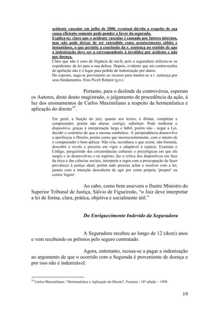 acidente vascular em julho de 2000, eventual dúvida a respeito de sua
causa eficiente somente pode pender a favor da segurada.
Explica-se: claro que o acidente vascular é causado por fatores internos,
mas não pode deixar de ser entendido como acontecimento súbito e
instantâneo, o que permite a conclusão da r. sentença no sentido de que
a indenização deve ser a correspondente à invalidez por acidente e não
por doença.
Claro que não é caso de litigância de má-fé, pois a seguradora utilizou-se os
expedientes da lei para a sua defesa. Depois, evidente que em contra-razões
de apelação não é o lugar para pedido de indenização por danos.
Do exposto, nega-se provimento ao recurso para manter-se a r. sentença por
seus fundamentos. Eros Piceli Relator (g.n.)
Portanto, para o deslinde da controvérsia, esperam
os Autores, deste douto magistrado, o julgamento de procedência da ação, à
luz dos ensinamentos de Carlos Maximiliano a respeito da hermenêutica e
aplicação do direito10
.
Em geral, a função do juiz, quanto aos textos, é dilatar, completar e
compreender; porém não alterar, corrigir, substituir. Pode melhorar o
dispositivo, graças à interpretação larga e hábil; porém não - negar a Lei,
decidir o contrário do que a mesma estabelece. A jurisprudência desenvolve
e aperfeiçoa o Direito, porém como que inconscientemente, com o intuito de
o compreender e bem aplicar. Não cria, reconhece o que existe; não formula,
descobre e revela o preceito em vigor e adaptável à espécie. Examina o
Código, perquirindo das circunstâncias culturais e psicológicas em que ele
surgiu e se desenvolveu o eu espírito; faz a crítica dos dispositivos em face
da ética e das ciências sociais; interpreta a regra com a preocupação de fazer
prevalecer à justiça ideal; porém tudo procura achar e resolver com a lei;
jamais com a intenção descoberta de agir por conta própria, 'propter' ou
contra 'legem'.
Ao cabo, como bem assevera o Ilustre Ministro do
Superior Tribunal de Justiça, Sálvio de Figueiredo, “o Juiz deve interpretar
a lei de forma, clara, prática, objetiva e socialmente útil.”
Do Enriquecimento Indevido da Seguradora
A Seguradora recebeu ao longo de 12 (doze) anos
e vem recebendo os prêmios pelo seguro contratado.
Agora, entretanto, recusa-se a pagar a indenização
ao argumento de que o ocorrido com a Segurada é proveniente de doença e
por isso não é indenizável.
10
Carlos Maximiliano, “Hermenêutica e Aplicação do Direito", Forense - 18ª edição – 1998
19
 