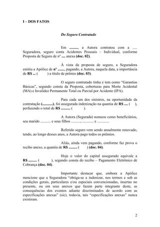 I – DOS FATOS
Do Seguro Contratado
Em ........., a Autora contratou com a .....
Seguradora, seguro conta Acidentes Pessoais – Individual, conforme
Proposta de Seguro de nº .... anexa (doc. 02).
À vista da proposta de seguro, a Seguradora
emitiu a Apólice de nº ......., pagando, a Autora, naquela data, a importância
de R$ ... ( ) a título de prêmio (doc. 03).
O seguro contratado tinha e tem como “Garantias
Básicas”, segundo consta da Proposta, coberturas para Morte Acidental
(MA) e Invalidez Permanente Total ou Parcial por Acidente (IPA).
Para cada um dos sinistros, na oportunidade da
contratação (...........), foi assegurada indenização na quantia de R$ .... ( ),
perfazendo o total de R$ .......... ( ).
A Autora (Segurada) nomeou como beneficiários,
seu marido ........... e seus filhos .........., ............ e .............
Referido seguro vem sendo anualmente renovado,
tendo, ao longo desses anos, a Autora pago todos os prêmios.
Aliás, ainda vem pagando, conforme faz prova o
recibo anexo, a quantia de R$ ......... ( ) (doc. 04).
Hoje o valor do capital assegurado equivale a
R$ ......... ( ), segundo consta do recibo – Pagamento Eletrônico de
Cobrança (doc. 04).
Importante destacar que, embora a Apólice
mencione que a Seguradora “obriga-se a indenizar, nos termos e sob as
condições gerais, particulares e/ou especiais convencionadas, insertas no
presente, ou em seus anexos que fazem parte integrante deste, as
consequências dos eventos adiante discriminados de acordo com as
especificações anexas” (sic), todavia, tais “especificações anexas” nunca
existiram.
2
 