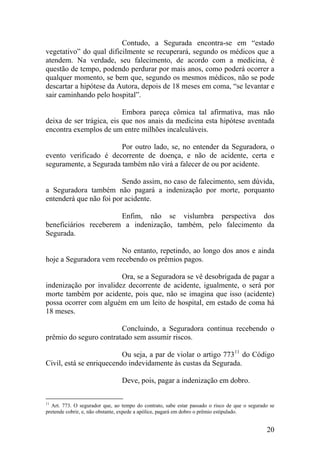 Contudo, a Segurada encontra-se em “estado
vegetativo” do qual dificilmente se recuperará, segundo os médicos que a
atendem. Na verdade, seu falecimento, de acordo com a medicina, é
questão de tempo, podendo perdurar por mais anos, como poderá ocorrer a
qualquer momento, se bem que, segundo os mesmos médicos, não se pode
descartar a hipótese da Autora, depois de 18 meses em coma, “se levantar e
sair caminhando pelo hospital”.
Embora pareça cômica tal afirmativa, mas não
deixa de ser trágica, eis que nos anais da medicina esta hipótese aventada
encontra exemplos de um entre milhões incalculáveis.
Por outro lado, se, no entender da Seguradora, o
evento verificado é decorrente de doença, e não de acidente, certa e
seguramente, a Segurada também não virá a falecer de ou por acidente.
Sendo assim, no caso de falecimento, sem dúvida,
a Seguradora também não pagará a indenização por morte, porquanto
entenderá que não foi por acidente.
Enfim, não se vislumbra perspectiva dos
beneficiários receberem a indenização, também, pelo falecimento da
Segurada.
No entanto, repetindo, ao longo dos anos e ainda
hoje a Seguradora vem recebendo os prêmios pagos.
Ora, se a Seguradora se vê desobrigada de pagar a
indenização por invalidez decorrente de acidente, igualmente, o será por
morte também por acidente, pois que, não se imagina que isso (acidente)
possa ocorrer com alguém em um leito de hospital, em estado de coma há
18 meses.
Concluindo, a Seguradora continua recebendo o
prêmio do seguro contratado sem assumir riscos.
Ou seja, a par de violar o artigo 77311
do Código
Civil, está se enriquecendo indevidamente às custas da Segurada.
Deve, pois, pagar a indenização em dobro.
11
Art. 773. O segurador que, ao tempo do contrato, sabe estar passado o risco de que o segurado se
pretende cobrir, e, não obstante, expede a apólice, pagará em dobro o prêmio estipulado.
20
 