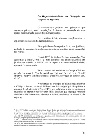 Da Desproporcionalidade das Obrigações em
Desfavor da Segurada
O ordenamento jurídico cria princípios que
assumem primazia, com enunciações freqüentes no conteúdo de suas
regras, paralelamente a conceitos indeterminados.
Os conceitos indeterminados complementam e
explicitam o conteúdo das regras jurídicas.
Já os princípios são espécies de normas jurídicas,
podendo ter enunciações autônomas ou estarem contidos como expressões
nas regras.
No art. 18712
do Código Civil, as expressões "fim
econômico e social", "boa-fé" e "bons costumes" são princípios, pois o ato
jurídico que exceder os limites por eles impostos será considerado ilícito e,
consequentemente, nulo.
Relativamente aos contratos, o Código Civil faz
menção expressa à "função social do contrato" (art. 421), a “boa-fé
objetiva’, exigível tanto na conclusão quanto na execução do contrato (art.
422)13
.
No que toca ao princípio da equivalência material
o Código o incluiu, de modo indireto, em dois artigos que disciplinam o
contrato de adesão (arts. 423 e 42414
), ao estabelecer a interpretação mais
favorável ao aderente e ao declarar nula a cláusula que implique renúncia
antecipada do contratante aderente a direito resultante da natureza do
negócio.
12
Art. 187. Também comete ato ilícito o titular de um direito que, ao exercê-lo, excede manifestamente
os limites impostos pelo seu fim econômico ou social, pela boa-fé ou pelos bons costumes.
13
Art. 421. A liberdade de contratar será exercida em razão e nos limites da função social do contrato.
Art. 422. Os contratantes são obrigados a guardar, assim na conclusão do contrato, como em sua
execução, os princípios de probidade e boa-fé.
14
Art. 423. Quando houver no contrato de adesão cláusulas ambíguas ou contraditórias, dever-se-á adotar
a interpretação mais favorável ao aderente.
Art. 424. Nos contratos de adesão, são nulas as cláusulas que estipulem a renúncia antecipada do aderente
a direito resultante da natureza do negócio.
21
 