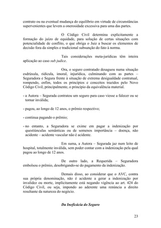 contrato ou na eventual mudança do equilíbrio em virtude de circunstâncias
supervenientes que levem a onerosidade excessiva para uma das partes.
O Código Civil determina explicitamente a
formação do juízo de equidade, para solução de certas situações com
potencialidade de conflito, o que obriga o Juiz a buscar os elementos de
decisão fora da simples e tradicional subsunção do fato à norma.
Tais considerações meta-jurídicas têm inteira
aplicação ao caso sub judice.
Ora, o seguro contratado desaguou numa situação
esdrúxula, ridícula, imoral, injurídica, culminando com as partes –
Seguradora e Segura frente à situação de extrema desigualdade contratual,
rompendo, enfim, todos os princípios e conceitos trazidos pelo Novo
Código Civil, principalmente, o princípio da equivalência material.
- a Autora – Segurada contratou um seguro para caso viesse a falecer ou se
tornar inválida;
- pagou, ao longo de 12 anos, o prêmio respectivo;
- continua pagando o prêmio;
- no entanto, a Seguradora se exime em pagar a indenização por
questiúnculas semânticas ou de somenos importância – doença, não
acidente – acidente vascular não é acidente.
Em suma, a Autora – Segurada jaz num leito de
hospital, totalmente inválida, sem poder contar com a indenização pela qual
pagou ao longo de 12 anos.
De outro lado, a Requerida – Seguradora
embolsou o prêmio, desobrigando-se do pagamento da indenização.
Demais disso, ao considerar que o AVC, contra
sua própria denominação, não é acidente a gerar a indenização por
invalidez ou morte, implicitamente está negando vigência ao art. 424 do
Código Civil, ou seja, impondo ao aderente uma renúncia a direito
resultante da natureza do negócio.
Da Ineficácia do Seguro
23
 