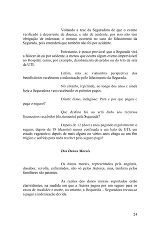 Voltando a tese da Seguradora de que o evento
verificado é decorrente de doença, e não de acidente, por isso não tem
obrigação de indenizar, o mesmo ocorrerá no caso de falecimento da
Segurada, pois entenderá que também não foi por acidente.
Entretanto, é pouco provável que a Segurada virá
a falecer de ou por acidente, a menos que ocorra algum evento imprevisível
no Hospital, como, por exemplo, desabamento do prédio ou do teto da sala
da UTI.
Enfim, não se vislumbra perspectiva dos
beneficiários receberem a indenização pelo falecimento da Segurada.
No entanto, repetindo, ao longo dos anos e ainda
hoje a Seguradora vem recebendo os prêmios pagos.
Diante disso, indaga-se: Para e por que pagou e
paga o seguro?
Que destino foi ou será dado aos recursos
financeiros recebidos (ilicitamente) pela Segurada?
Depois de 12 (doze) anos pagando regularmente o
seguro; depois de 18 (dezoito) meses confinada a um leito de UTI, em
estado vegetativo; depois de mais alguns ou vários anos chega ao um fim
trágico e sofrido para nada receber pelo seguro pago?
Dos Danos Morais
Os danos morais, representados pela angústia,
dissabor, revolta, enfrentados, não só pelos Autores, mas, também pelos
familiares são patentes.
As razões dos danos morais suportados estão
clarividentes, na medida em que a Autora pagou por um seguro para os
casos de invalidez e morte, no entanto, a Requerida – Seguradora recusa-se
a pagar a indenização devida.
24
 