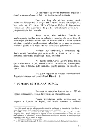 Os sentimentos de revolta, frustrações, angústias e
dissabores suportados pelos Autores e família são indescritíveis.
Bem por isso, são devidos danos morais
atualmente consagrados nos artigos 18615
e 92716
ambos do Código Civil,
bem assim art. 6º17
, inciso VI do Código de Defesa do Consumidor,
dispositivos estes decorrentes do pacífico entendimento doutrinário e
jurisprudencial sobre a matéria.
Sendo assim, não existindo fórmula ou
regulamentação jurídica para se calcular o quantum devido a título de
indenização por danos morais, deve-se entender cabível o valor capaz de
satisfazer o prejuízo moral suportado pelos Autores, no caso, no mínimo,
metade da quantia a ser paga a título de indenização por invalidez.
Ademais, por imperativo, a indenização aqui
fixada deverá “contribuir para desestimular o ofensor a repetir o ato,
inibindo a sua conduta antijurídica” (RSTJ 137/486).
No mesmo sentir, Carlos Alberto Bittar leciona
que “o dano deflui do próprio fato violador, representando, de outra parte,
sanção para o lesante, pelo sacrifício injusto causado ou imposto ao
lesado”.
Isto posto, requerem os Autores a condenação da
Requerida em danos morais no valor de R$ .... ( ).
V - DO PEDIDO DE TUTELA ANTECIPADA
Presentes os requisitos insertos no art. 273 do
Código de Processo Civil para deferimento da tutela antecipada.
Provas inequívocas estão substanciadas na
Proposta e Apólice de Seguro, nos laudos atestando o acidente
15
Art. 186. Aquele que, por ação ou omissão voluntária, negligência ou imprudência, violar direito e
causar dano a outrem, ainda que exclusivamente moral, comete ato ilícito.
16 Art. 927. Aquele que, por ato ilícito (arts. 186 e 187), causar dano a outrem, fica obrigado a repará-lo.
Parágrafo único. Haverá obrigação de reparar o dano, independentemente de culpa, nos casos
especificados em lei, ou quando a atividade normalmente desenvolvida pelo autor do dano implicar, por
sua natureza, risco para os direitos de outrem.
17
Art. 6º São direitos básicos do consumidor:
VI - a efetiva prevenção e reparação de danos patrimoniais e morais, individuais, coletivos e difusos;
25
 
