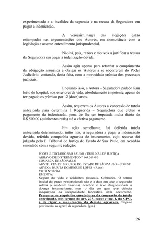 experimentado e a invalidez da segurada e na recusa da Seguradora em
pagar a indenização.
A verossimilhança das alegações estão
estampadas nas argumentações dos Autores, em consonância com a
legislação e assente entendimento jurisprudencial.
Não há, pois, razões e motivos a justificar a recusa
da Seguradora em pagar a indenização devida.
Assim agiu apenas para retardar o cumprimento
da obrigação assumida e obrigar os Autores a se socorrerem do Poder
Judiciário, contando, desta feita, com a morosidade crônica dos processos
judiciais.
Enquanto isso, a Autora – Seguradora padece num
leito de hospital, nos estertores da vida, absolutamente impotente, apesar de
ter pagado os prêmios por 12 (doze) anos.
Assim, requerem os Autores a concessão de tutela
antecipada para determina à Requerida – Seguradora que efetue o
pagamento da indenização, pena de lhe ser imputada multa diária de
R$ 500,00 (quinhentos reais) até o efetivo pagamento.
Em ação semelhante, foi deferida tutela
antecipada determinando, initio litis, a seguradora a pagar a indenização
devida, referida companhia agravou de instrumento, cujo recurso foi
julgado pelo E. Tribunal de Justiça do Estado de São Paulo, em Acórdão
ementado com a seguinte redação:
PODER JUDICIÁRIO SÃO PAULO - TRIBUNAL DE JUSTIÇA
AGRAVO DE INSTRUMENTO N° 964.361-0/0
COMARCA DE SÃO PAULO
AGVTE.: CIA. DE SEGUROS DO ESTADO DE SÃO PAULO – COSESP
AGVDO.: BURITÁ DOMINGUES LOPES - (Autor)
VOTO N° 8.964
EMENTA:
Seguro de vida e acidentes pessoais. Cobrança. O termo
inicial do prazo prescricional não é a data em que o segurado
sofreu o acidente vascular cerebral e teve diagnosticada a
doença incapacitante, mas o dia em que teve ciência
inequívoca da incapacidade laborativa dela decorrente.
Presentes os requisitos ensejadores da concessão da tutela
antecipada, nos termos do art. 273, caput e inc. I, do CPC,
é de rigor a manutenção da decisão agravada. Nega-se
provimento ao agravo da seguradora. (g.n.)
26
 