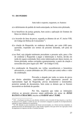 VI - DO PEDIDO
Ante todo o exposto, requerem, os Autores:
a) o deferimento do pedido de tutela antecipada, na forma retro pleiteada;
b) os benefícios da justiça gratuita, bem assim a aplicação do Estatuto do
Idoso no trâmite da ação;
c) a inversão do ônus da prova, segundo os ditames do art. 6º, inciso VIII,
do Código de Defesa do Consumidor18
;
d) a citação da Requerida, no endereço declinado, por carta (AR) para,
querendo, responder aos termos da presente demanda, sob pena de
revelia;
e) ao final, seja julgada totalmente procedente a presente ação, para o fim
de condenar a Requerida a pagar a indenização à Autora, devida em
razão do seguro contratado, bem como indenização por danos morais, na
forma pleiteada, ambas corrigidos monetariamente, a partir da citação e
acrescidos dos juros legais (art. 40619
do Código Civil);
f) a condenação da Requerida nas verbas sucumbenciais e honorários
advocatícios, a serem arbitrados em 20% (vinte por cento) sobre o valor
da condenação.
Provarão o alegado por todos os meios de prova
em direito admitidos, especialmente pelo depoimento pessoal do
representante legal da Requerida, provas documental e testemunhal,
posterior juntada de documentos, bem como as demais que se fizerem
necessárias ao deslinde da questão.
Por fim, requerem que todas as intimações
relativas ao presente processo sejam publicadas em nome de JOÃO
BATISTA CHIACHIO, inscrito na OAB/SP sob nº 35.082.
18
VIII - a facilitação da defesa de seus direitos, inclusive com a inversão do ônus da prova, a seu favor,
no processo civil, quando, a critério do juiz, for verossímil a alegação ou quando for ele hipossuficiente,
segundo as regras ordinárias de experiências;
19
Art. 406. Quando os juros moratórios não forem convencionados, ou o forem sem taxa estipulada, ou
quando provierem de determinação da lei, serão fixados segundo a taxa que estiver em vigor para a mora
do pagamento de impostos devidos à Fazenda Nacional.
27
 