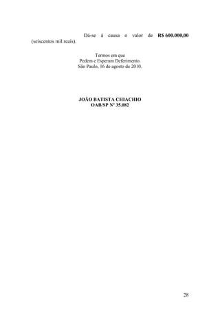 28
Dá-se à causa o valor de R$ 600.000,00
(seiscentos mil reais).
Termos em que
Pedem e Esperam Deferimento.
São Paulo, 16 de agosto de 2010.
JOÃO BATISTA CHIACHIO
OAB/SP Nº 35.082
 