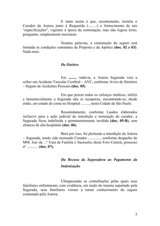 E tanto assim é que, recentemente, insistiu o
Curador da Autora junto à Requerida (.........) o fornecimento de tais
“especificações”, vigentes à época da contratação, mas não logrou êxito,
porquanto, simplesmente inexistem.
Noutras palavras, a contratação do seguro está
limitada às condições constantes da Proposta e da Apólice (doc. 02 e 03).
Nada mais.
Do Sinistro
Em ........, todavia, a Autora Segurada veio a
sofrer um Acidente Vascular Cerebral – AVC, conforme Aviso de Sinistros
– Seguro de Acidentes Pessoais (doc. 05).
Em que pesem todos os esforços médicos, infeliz
e lamentavelmente a Segurada não se recuperou, encontrando-se, desde
então, em estado de coma no Hospital ........., nesta Cidade de São Paulo.
Resumidamente, conforme Laudos elaborados
inclusive para a ação judicial de interdição e nomeação de curador, a
Segurada ficou indefinida e permanentemente inválida (doc. 05-B), sem
chances de alta hospitalar (doc. 06).
Bem por isso, foi pleiteada a interdição da Autora
– Segurada, tendo sido nomeado Curador ............., conforme despacho do
MM. Juiz da ...ª Vara de Família e Sucessões deste Foro Central, processo
nº ............ (doc. 07).
Da Recusa da Seguradora ao Pagamento da
Indenização
Ultrapassadas as conturbações pelas quais seus
familiares enfrentaram, com evidência, em razão do trauma suportado pela
Segurada, seus familiares vieram a tomar conhecimento do seguro
contratado pela Autora.
3
 