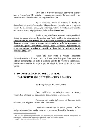Ipso fato, o Curador nomeado entrou em contato
com a Seguradora (Requerida), visando o pagamento da indenização, por
invalidez total e permanente da Segurada (doc. 08).
Após inúmeras tratativas verbais e diante da
sistemática recusa da Seguradora (Requeria) em cumprir com a obrigação
assumida, tão somente em ....., referida Seguradora, formalizou, por escrito,
sua recusa quanto ao pagamento da indenização (doc. 09).
Assim é que, conforme posto na correspondência
datada de .......... alegou a Requerida que “após análise da documentação
apresentada, foi constatado que a invalidez reclamada é proveniente de
Doença. Assim, como o seguro contratado através da proposta em
referência, prevê cobertura apenas para invalidez decorrente de
acidente, somos levados a considerar indevida a indenização do
presente caso”. (sic)
Posto isto, não resta à Autora (Segurada)
alternativa senão a de se socorrer do Poder Judiciário para fazer valer seus
direitos consistentes no justo e legítimo direito de receber a indenização
prevista no contrato de seguro que ao longo de mais de 12 (doze) anos
pagou.
II - DA COMPETÊNCIA DO FORO CENTRAL
DA LEGITIMIDADE DE PARTE – ATIVA E PASSIVA
Da Competência do Foro Central
Com evidência, as relações entre a Autora
Segurada e a Requerida Seguradora têm natureza consumerista.
Portanto, tem inteira aplicação, no deslinde desta
demanda, o Código de Defesa do Consumidor.
Desta feita, nos termos do inciso I, do art. 1011
do
código consumerista, a ação pode ser proposta no domicilio da Autora.
1
Art. 101. Na ação de responsabilidade civil do fornecedor de produtos e serviços, sem prejuízo do
disposto nos Capítulos I e II deste título, serão observadas as seguintes normas:
I - a ação pode ser proposta no domicílio do autor;
4
 