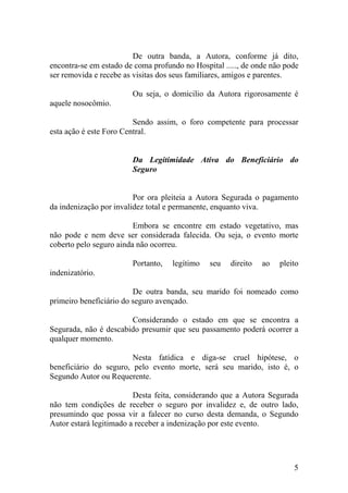 De outra banda, a Autora, conforme já dito,
encontra-se em estado de coma profundo no Hospital ....., de onde não pode
ser removida e recebe as visitas dos seus familiares, amigos e parentes.
Ou seja, o domicilio da Autora rigorosamente é
aquele nosocômio.
Sendo assim, o foro competente para processar
esta ação é este Foro Central.
Da Legitimidade Ativa do Beneficiário do
Seguro
Por ora pleiteia a Autora Segurada o pagamento
da indenização por invalidez total e permanente, enquanto viva.
Embora se encontre em estado vegetativo, mas
não pode e nem deve ser considerada falecida. Ou seja, o evento morte
coberto pelo seguro ainda não ocorreu.
Portanto, legítimo seu direito ao pleito
indenizatório.
De outra banda, seu marido foi nomeado como
primeiro beneficiário do seguro avençado.
Considerando o estado em que se encontra a
Segurada, não é descabido presumir que seu passamento poderá ocorrer a
qualquer momento.
Nesta fatídica e diga-se cruel hipótese, o
beneficiário do seguro, pelo evento morte, será seu marido, isto é, o
Segundo Autor ou Requerente.
Desta feita, considerando que a Autora Segurada
não tem condições de receber o seguro por invalidez e, de outro lado,
presumindo que possa vir a falecer no curso desta demanda, o Segundo
Autor estará legitimado a receber a indenização por este evento.
5
 