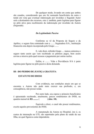 De qualquer modo, levando em conta que ambos
são casados, considerando que um foi nomeado beneficiário da outra e
tendo em vista que eventual indenização por invalidez o Segundo Autor
será o destinatário dos recursos, este é, também, parte legítima para figurar
no pólo ativo para recebimento da indenização por invalidez da Autora
(Segurada).
Da Legitimidade Passiva
Conforme se vê da Proposta de Seguro e da
Apólice, o seguro fora contratado com a ....... Seguradora S/A., instituição
financeira esta depois incorporada pelo Grupo .......
E, vale dizer, referido Grupo .... nunca contestou o
seguro tanto assim que vem recebendo os prêmios pagos, bem assim
enviou a missiva pela qual recusou o pagamento por outras razões.
Enfim, o ........ Vida e Previdência S/A é parte
legítima para figurar no pólo passivo desta demanda.
III - DO PEDIDO DE JUSTIÇA GRATUITA
ESTATUTO DO IDOSO
Com evidência, nas condições atuais em que se
encontra a Autora não pode mais exercer sua profissão, e, em
conseqüência, não possui renda.
Por outro lado, seu esposo e primeiro beneficiário
é aposentado recebendo, atualmente, parcos rendimentos do INSS, na
quantia mensal de R$ ......... ( ) (doc. 10).
Equivale a dizer, o casal não possui rendimentos,
exceto aqueles provenientes do INSS.
A manutenção da Autora no Hospital, isto é, os
custos de internação na UTI, são suportados pelo plano de saúde da sua
filha, no qual figurava como dependente.
6
 