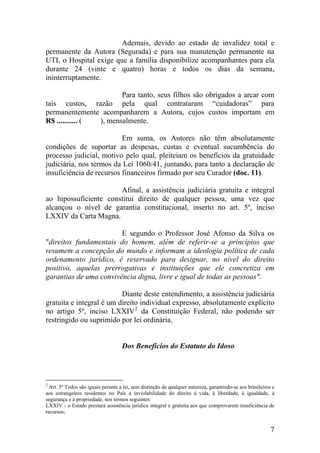 Ademais, devido ao estado de invalidez total e
permanente da Autora (Segurada) e para sua manutenção permanente na
UTI, o Hospital exige que a família disponibilize acompanhantes para ela
durante 24 (vinte e quatro) horas e todos os dias da semana,
ininterruptamente.
Para tanto, seus filhos são obrigados a arcar com
tais custos, razão pela qual contrataram “cuidadoras” para
permanentemente acompanharem a Autora, cujos custos importam em
R$ ........... ( ), mensalmente.
Em suma, os Autores não têm absolutamente
condições de suportar as despesas, custas e eventual sucumbência do
processo judicial, motivo pelo qual, pleiteiam os benefícios da gratuidade
judiciária, nos termos da Lei 1060/41, juntando, para tanto a declaração de
insuficiência de recursos financeiros firmado por seu Curador (doc. 11).
Afinal, a assistência judiciária gratuita e integral
ao hipossuficiente constitui direito de qualquer pessoa, uma vez que
alcançou o nível de garantia constitucional, inserto no art. 5º, inciso
LXXIV da Carta Magna.
E segundo o Professor José Afonso da Silva os
"direitos fundamentais do homem, além de referir-se a princípios que
resumem a concepção do mundo e informam a ideologia política de cada
ordenamento jurídico, é reservado para designar, no nível do direito
positivo, aquelas prerrogativas e instituições que ele concretiza em
garantias de uma convivência digna, livre e igual de todas as pessoas".
Diante deste entendimento, a assistência judiciária
gratuita e integral é um direito individual expresso, absolutamente explícito
no artigo 5º, inciso LXXIV2
da Constituição Federal, não podendo ser
restringido ou suprimido por lei ordinária.
Dos Benefícios do Estatuto do Idoso
2
Art. 5º Todos são iguais perante a lei, sem distinção de qualquer natureza, garantindo-se aos brasileiros e
aos estrangeiros residentes no País a inviolabilidade do direito à vida, à liberdade, à igualdade, à
segurança e à propriedade, nos termos seguintes:
LXXIV - o Estado prestará assistência jurídica integral e gratuita aos que comprovarem insuficiência de
recursos;
7
 
