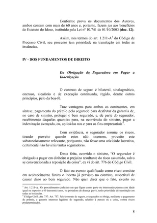 Conforme prova os documentos dos Autores,
ambos contam com mais de 60 anos e, portanto, fazem jus aos benefícios
do Estatuto do Idoso, instituído pela Lei nº 10.741 de 01/10/2003 (doc. 12).
Assim, nos termos do art. 1.211-A3
do Código de
Processo Civil, seu processo tem prioridade na tramitação em todas as
instâncias.
IV - DOS FUNDAMENTOS DE DIREITO
Da Obrigação da Seguradora em Pagar a
Indenização
O contrato de seguro é bilateral, sinalagmático,
oneroso, aleatório e de execução continuada, regido, dentre outros
princípios, pelo da boa-fé.
Traz vantagens para ambos os contraentes, em
síntese, pagamento do prêmio pelo segurado para desfrutar da garantia de,
no caso de sinistro, proteger o bem segurado, e, de parte do segurador,
recebimento daquelas quantias para, na ocorrência do sinistro, pagar a
indenização avençada, ou, aplicá-las nos e para os fins empresariais4
.
Com evidência, o segurador assume os riscos,
tirando proveito quando estes não ocorrem, proveito este
substanciosamente relevante, porquanto, não fosse uma atividade lucrativa,
certamente não haveria tantas seguradoras.
Desta feita, ocorrido o sinistro, “O segurador é
obrigado a pagar em dinheiro o prejuízo resultante do risco assumido, salvo
se convencionada a reposição da coisa”, ex vi do art. 776 do Código Civil.
O fato ou evento qualificado como risco consiste
em acontecimento futuro e incerto já previsto no contrato, suscetível de
causar dano ao bem segurado. Não quer dizer que o fato, evento ou
3
Art. 1.211-A. Os procedimentos judiciais em que figure como parte ou interessado pessoa com idade
igual ou superior a 60 (sessenta) anos, ou portadora de doença grave, terão prioridade de tramitação em
todas as instâncias.
4
Código Civil, Art. 757: Art. 757. Pelo contrato de seguro, o segurador se obriga, mediante o pagamento
do prêmio, a garantir interesse legítimo do segurado, relativo à pessoa ou a coisa, contra riscos
predeterminados.
8
 