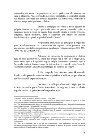 acontecimento, certa e seguramente ocorrerá; poderá ou não ocorrer, ou
seja, é aleatório. Não ocorrendo, no prazo estipulado, o segurador gozará
das receitas derivadas dos prêmios recebidos. De outra sorte, verificado o
sinistro, surge a obrigação de cobri-lo.
Enfim, a obrigação de cobrir o risco decorre da
própria função do seguro pactuado entre as partes, devendo, pois, o
segurador pagar o valor do seguro logo quando ocorra o evento previsto,
surgindo, nesse momento, para o segurado um direito de credito
imediatamente exigível, segundo Orlando Gomes5
.
No presente caso, todas as condições e requisitos
para aperfeiçoamento da contratação do seguro, estão patentes nos
documentos acostados, notadamente aquelas previstas nos artigos 758, 759,
760 e 763 do Código Civil6
.
Ademais, no momento da contratação, a Autora
agiu na mais estrita boa-fé, a teor dos artigos 765 e 7667
do Código Civil,
tanto assim que a Requerida sequer exigiu documento atestando que a
Segurada portava doença capaz de intensificar o risco de ocorrência de
“derrame cerebral”, quando da celebração do contrato de seguro.
Aliás, naquela data contava com 54 anos de
idade e não possuía nenhum dos requisitos a indicar propensão ao
revés cerebral experimentado.
Por sua vez, a Seguradora não exigiu prévio
exame de saúde para firmar o contrato de seguro, tendo recebido
regularmente os prêmios ao longo dos anos.
5
Orlando Gomes, "Contratos", Editora Forense, 11ª ed., 1986.
6
Art. 758. O contrato de seguro prova-se com a exibição da apólice ou do bilhete do seguro, e, na falta
deles, por documento comprobatório do pagamento do respectivo prêmio.
Art. 759. A emissão da apólice deverá ser precedida de proposta escrita com a declaração dos elementos
essenciais do interesse a ser garantido e do risco.
Art. 760. A apólice ou o bilhete de seguro serão nominativos, à ordem ou ao portador, e mencionarão os
riscos assumidos, o início e o fim de sua validade, o limite da garantia e o prêmio devido, e, quando for o
caso, o nome do segurado e o do beneficiário.
Art. 763. Não terá direito a indenização o segurado que estiver em mora no pagamento do prêmio, se
ocorrer o sinistro antes de sua purgação.
7
Art. 765. O segurado e o segurador são obrigados a guardar na conclusão e na execução do contrato, a
mais estrita boa-fé e veracidade, tanto a respeito do objeto como das circunstâncias e declarações a ele
concernentes.
Art. 766. Se o segurado, por si ou por seu representante, fizer declarações inexatas ou omitir
circunstâncias que possam influir na aceitação da proposta ou na taxa do prêmio, perderá o direito à
garantia, além de ficar obrigado ao prêmio vencido.
9
 