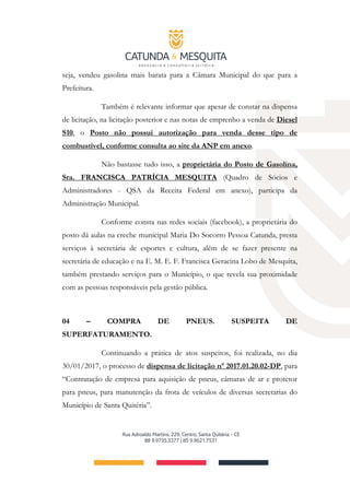seja, vendeu gasolina mais barata para a Câmara Municipal do que para a
Prefeitura.
Também é relevante informar que apesar de constar na dispensa
de licitação, na licitação posterior e nas notas de emprenho a venda de Diesel
S10, o Posto não possui autorização para venda desse tipo de
combustível, conforme consulta ao site da ANP em anexo.
Não bastasse tudo isso, a proprietária do Posto de Gasolina,
Sra. FRANCISCA PATRÍCIA MESQUITA (Quadro de Sócios e
Administradores ­ QSA da Receita Federal em anexo), participa da
Administração Municipal.
Conforme consta nas redes sociais (facebook), a proprietária do
posto dá aulas na creche municipal Maria Do Socorro Pessoa Catunda, presta
serviços à secretária de esportes e cultura, além de se fazer presente na
secretária de educação e na E. M. E. F. Francisca Geracina Lobo de Mesquita,
também prestando serviços para o Município, o que revela sua proximidade
com as pessoas responsáveis pela gestão pública.
04 – COMPRA DE PNEUS. SUSPEITA DE
SUPERFATURAMENTO.
Continuando a prática de atos suspeitos, foi realizada, no dia
30/01/2017, o processo de dispensa de licitação nº 2017.01.20.02-DP, para
“Contratação de empresa para aquisição de pneus, câmaras de ar e protetor
para pneus, para manutenção da frota de veículos de diversas secretarias do
Município de Santa Quitéria”.
 