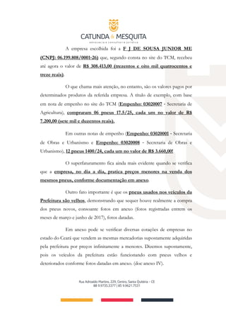 A empresa escolhida foi a F J DE SOUSA JUNIOR ME
(CNPJ: 06.199.808/0001‐26) que, segundo consta no site do TCM, recebeu
até agora o valor de R$ 308.413,00 (trezentos e oito mil quatrocentos e
treze reais).
O que chama mais atenção, no entanto, são os valores pagos por
determinados produtos da referida empresa. A título de exemplo, com base
em nota de empenho no site do TCM (Empenho: 03020007 ‐ Secretaria de
Agricultura), compraram 06 pneus 17.5/25, cada um no valor de R$
7.200,00 (sete mil e duzentos reais).
Em outras notas de empenho (Empenho: 03020001 ‐ Secretaria
de Obras e Urbanismo e Empenho: 03020008 ‐ Secretaria de Obras e
Urbanismo), 12 pneus 1400/24, cada um no valor de R$ 3.660,00!
O superfaturamento fica ainda mais evidente quando se verifica
que a empresa, no dia a dia, pratica preços menores na venda dos
mesmos pneus, conforme documentação em anexo.
Outro fato importante é que os pneus usados nos veículos da
Prefeitura são velhos, demonstrando que sequer houve realmente a compra
dos pneus novos, consoante fotos em anexo (fotos registradas entrem os
meses de março e junho de 2017), fotos datadas.
Em anexo pode se verificar diversas cotações de empresas no
estado do Ceará que vendem as mesmas mercadorias supostamente adquiridas
pela prefeitura por preços infinitamente a menores. Dizemos supostamente,
pois os veículos da prefeitura estão funcionando com pneus velhos e
deteriorados conforme fotos datadas em anexo. (doc anexo IV).
 