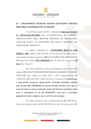 05 – TRANSPORTE ESCOLAR. GASTOS ELEVADOS. SERVIÇO
PRECÁRIO. DISTORÇÃO DE NÚMEROS.
No dia 28 de janeiro de 2017, o Município dispensou licitação
(nº 2017.01.23.02-DP-FME) para “CONTRATAÇÃO DE EMPRESA
ESPECIALIZADA PARA PRESTAR SERVIÇOS DE TRANSPORTE
ESCOLAR JUNTO AO MUNICÍPIO DE SANTA QUITÉRIA EM
CARÁTER DE URGÊNCIA”.
A empresa contratada foi a ECONOMIC RENT A CAR
EIRELI ­ ME (CNPJ: 11.305.715/0001-79. No site do TCM ainda consta o
nome antigo da empresa, qual seja ABRAAO CASTRO HOLANDA SOUSA
ME) pelo valor total de R$ 1.458.802,40 para um prazo de execução de 60
dias. (doc. Anexo V)
Nos anos anteriores o serviço de transporte escolar era feito pela
empresa TRANSCETUR TRANSPORTADORA CEARENSE E TURISMO
LTDA-EPP, que recebeu em 2016, 2015 e 2014, respectivamente, R$
3.944.051,54, R$ 4.244.323,11 e R$ 4.191.185,41 (em anexo). A empresa que
a atual gestão contratou, dispensando a licitação, fechando contrato
para receber R$ 1.458.802,40 em apenas 60 dias, 60 dias estes que as
aulas da rede de ensino municipal ainda não haviam começado, vindo
estas a começarem só no dia 06/02/2017, com isso o município
pagando um mês a empresa sem o uso dos seus serviços.
No maior valor gasto com a empresa anterior (R$ 4.244.323,11),
temos uma despesa média de R$ 353.693,59 por mês. Na atual gestão (R$
 