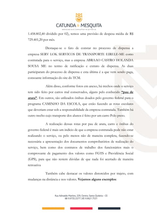 1.458.802,40 dividido por 02), temos uma previsão de despesa média de R$
729.401,20 por mês.
Destaque-se o fato de constar no processo de dispensa a
empresa SERV LOK SERVICOS DE TRANSPORTE EIRELE‐ME como
contratada para o serviço, mas a empresa ABRAAO CASTRO HOLANDA
SOUSA ME no termo de ratificação e extrato de dispensa. As duas
participaram do processo de dispensa e esta última é a que vem sendo paga,
consoante informação do site do TCM.
Além disso, conforme fotos em anexo, há trechos onde o serviço
tem sido feito por carros mal conservados, alguns pelo conhecido “pau de
arara”. Em outros, são utilizados ônibus doados pelo governo federal para o
programa CAMINHO DA ESCOLA, que estão fazendo as rotas escolares
que deveriam estar sob a responsabilidade da empresa contratada. Também há
outro trecho cujo transporte dos alunos é feito por um carro Polo preto.
A realização dessas rotas por pau de arara, carro e ônibus do
governo federal é mais um indício de que a empresa contratada pode não estar
realizando o serviço, ou pelo menos não de maneira completa, fazendo-se
necessária a apresentação dos documentos comprobatórios de realização do
serviço, bem como dos contratos de trabalho dos funcionários mais o
comprovante de pagamento dos valores como FGTS e Previdência Social
(GPS), para que não restem dúvidas de que nada foi acertado de maneira
retroativa
Também cabe destacar os valores distorcidos por trajeto, com
mudanças na distância e nos valores. Vejamos alguns exemplos:
 
