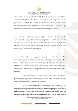 - No lote 01 - transporte infantil - n° 02 - Rota Barra/Timbauba I/ Timbauba
II/Varzea Velha/Riacho das Pedras – é estabelecido 120 km por dia no valor
global de R$ 13.200,00. No Lote 03, transporte ensino médio, nº 02, a mesma
rota aumenta de tamanho (186 km) e o valor também (R$ 25.370,40); (O que
justifica esse aumento de tamanho da rota de manhã para a tarde)
- No lote 03 – transporte ensino médio – nº 06 – Rota Saco dos
bois/Seixo/Olho d’água/Posto Balança/Valparaíso – é estabelecido 40 km
por dia no valor médio (02 meses) de R$ 5.456,00. No lote 01, transporte
infantil, nº 08, a mesma rota é estabelecida como 60 km por dia, com valor
médio de para 02 meses em R$ 8.184,00;
- No lote 01 - transporte infantil - n° 05 – Rota
Galante/Corrente/Mina/Batoque/Batoquinho/Campina/Carnaubinha/Mira
douro é estabelecido 50 km por dia com gasto de 02 meses no valor de R$
6.820,00. No Lote 03, ensino médio, nº 05, com a rota mais curta (sem o
Miradoudo), é estabelecido 70 km por dia com valor médio (02 meses) em R$
9.820,80.
Ainda com relação às rotas, muitas estão com o tamanho da
quilometragem bem acima da realidade, o que é mais um indício da ação
deliberada de aumentar os gastos com o serviço.
Outro ponto verificado é o em relação ao Lote 04 que diz
respeito ao transporte dos universitários do município para a cidade de
Sobral que está orçado em R$ 169.276,80 (sento e sessenta e nove mil
duzentos e setenta e seis reais e oitenta centavos), até ai tudo bem se
 