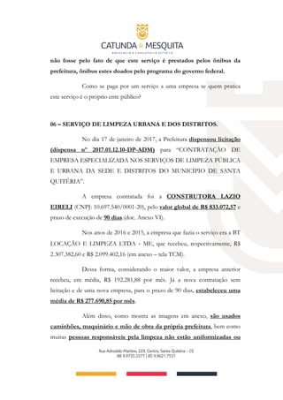 não fosse pelo fato de que este serviço é prestados pelos ônibus da
prefeitura, ônibus estes doados pelo programa do governo federal.
Como se paga por um serviço a uma empresa se quem pratica
este serviço é o próprio ente público?
06 – SERVIÇO DE LIMPEZA URBANA E DOS DISTRITOS.
No dia 17 de janeiro de 2017, a Prefeitura dispensou licitação
(dispensa nº 2017.01.12.10-DP-ADM) para “CONTRATAÇÃO DE
EMPRESA ESPECIALIZADA NOS SERVIÇOS DE LIMPEZA PÚBLICA
E URBANA DA SEDE E DISTRITOS DO MUNICÍPIO DE SANTA
QUITÉRIA”.
A empresa contratada foi a CONSTRUTORA LAZIO
EIRELI (CNPJ: 10.697.540/0001-20), pelo valor global de R$ 833.072,57 e
prazo de execução de 90 dias.(doc. Anexo VI).
Nos anos de 2016 e 2015, a empresa que fazia o serviço era a BT
LOCAÇÃO E LIMPEZA LTDA ‐ ME, que recebeu, respectivamente, R$
2.307.382,60 e R$ 2.099.402,16 (em anexo – tela TCM).
Dessa forma, considerando o maior valor, a empresa anterior
recebeu, em média, R$ 192.281,88 por mês. Já a nova contratação sem
licitação e de uma nova empresa, para o prazo de 90 dias, estabeleceu uma
média de R$ 277.690,85 por mês.
Além disso, como mostra as imagens em anexo, são usados
caminhões, maquinário e mão de obra da própria prefeitura, bem como
muitas pessoas responsáveis pela limpeza não estão uniformizadas ou
 