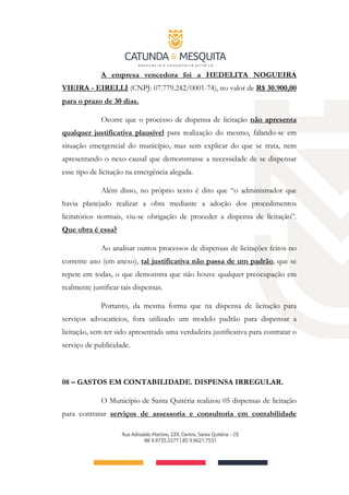 A empresa vencedora foi a HEDELITA NOGUEIRA
VIEIRA - EIRELLI (CNPJ: 07.779.242/0001-74), no valor de R$ 30.900,00
para o prazo de 30 dias.
Ocorre que o processo de dispensa de licitação não apresenta
qualquer justificativa plausível para realização do mesmo, falando-se em
situação emergencial do município, mas sem explicar do que se trata, nem
apresentando o nexo causal que demonstrasse a necessidade de se dispensar
esse tipo de licitação na emergência alegada.
Além disso, no próprio texto é dito que “o administrador que
havia planejado realizar a obra mediante a adoção dos procedimentos
licitatórios normais, viu-se obrigação de proceder a dispensa de licitação”.
Que obra é essa?
Ao analisar outros processos de dispensas de licitações feitos no
corrente ano (em anexo), tal justificativa não passa de um padrão, que se
repete em todas, o que demonstra que não houve qualquer preocupação em
realmente justificar tais dispensas.
Portanto, da mesma forma que na dispensa de licitação para
serviços advocatícios, fora utilizado um modelo padrão para dispensar a
licitação, sem ter sido apresentada uma verdadeira justificativa para contratar o
serviço de publicidade.
08 – GASTOS EM CONTABILIDADE. DISPENSA IRREGULAR.
O Município de Santa Quitéria realizou 05 dispensas de licitação
para contratar serviços de assessoria e consultoria em contabilidade
 