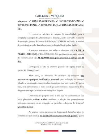 (dispensas nº 2017.01.27.06-DP-FMAS, nº 2017.01.27.05-DP-FMS, nº
2017.01.27.04‐FUND, nº 2017.01.27.03‐FME, nº 2017.01.27.02‐DP-ADM-
FG).
Os gastos se referiam ao serviço de contabilidade para a
Secretaria Municipal de Administração e Finanças, junto ao Fundo Municipal
de educação, junto a Secretaria de Educação/FUNDEB, ao Fundo Municipal
de Assistência social e Trabalho e junto ao Fundo Municipal de Saúde.
A empresa contratada em todas as dispensas foi a V DE V
PRADO ­ ME (CNPJ nº 20.649.591/0001­30), que já recebeu o valor integral
do contrato, qual seja R$ 92.000,00 reais para executar o serviço em 60
dias.
Destaque-se o fato da empresa possuir um capital social de
apenas R$ 25.000,00 reais.
Além disso, os processos de dispensas de licitações não
apresentam qualquer justificativa plausível para realização do mesmo,
falando-se em situação emergencial do município, mas sem explicar do que se
trata, nem apresentando o nexo causal que demonstrasse a necessidade de se
dispensar esse tipo de licitação na emergência alegada.
Outrossim, no próprio texto é dito que “o administrador que
havia planejado realizar a obra mediante a adoção dos procedimentos
licitatórios normais, viu-se obrigação de proceder a dispensa de licitação”.
Que obra é essa?
Ao analisar outros processos de dispensas de licitações feitos no
corrente ano (em anexo), tal justificativa não passa de um padrão, que se
 