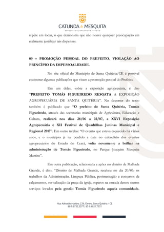 repete em todas, o que demonstra que não houve qualquer preocupação em
realmente justificar tais dispensas.
09 – PROMOÇÃO PESSOAL DO PREFEITO. VIOLAÇÃO AO
PRINCÍPIO DA IMPESSOALIDADE.
No site oficial do Município de Santa Quitéria/CE é possível
encontrar algumas publicações que visam a promoção pessoal do Prefeito.
Em um delas, sobre a exposição agropecuária, é dito
“PREFEITO TOMÁS FIGUEIREDO RESGATA A EXPOSIÇÃO
AGROPECUÁRIA DE SANTA QUITÉRIA”. No decorrer do texto
também é publicado que “O prefeito de Santa Quitéria, Tomás
Figueiredo, através das secretarias municipais de Agricultura, Educação e
Cultura, realizará nos dias 28/06 a 02/07, a XXVI Exposição
Agropecuária e XII Festival de Quadrilhas Juninas Municipal e
Regional 2017”. Em outro trecho: “O evento que estava esquecido há vários
anos, e o município já ter perdido a data no calendário dos eventos
agropecuários do Estado do Ceará, volta novamente a brilhar na
administração de Tomás Figueiredo, no Parque Joaquim Mesquita
Martins”.
Em outra publicação, relacionada a ações no distrito de Malhada
Grande, é dito: “Distrito de Malhada Grande, recebeu no dia 20/06, os
trabalhos da Administração. Limpeza Pública, pavimentação e consertos de
calçamentos, revitalização da praça da igreja, reparos na estrada dentre outros
serviços levados pela gestão Tomás Figueiredo aquela comunidade.
 