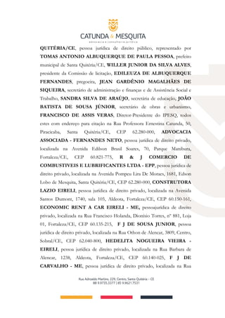 QUITÉRIA/CE, pessoa jurídica de direito público, representado por
TOMAS ANTONIO ALBUQUERQUE DE PAULA PESSOA, prefeito
municipal de Santa Quitéria/CE, WILLER JUNIOR DA SILVA ALVES,
presidente da Comissão de licitação, EDILEUZA DE ALBUQUERQUE
FERNANDES, pregoeira, JEAN GARDÊNIO MAGALHÃES DE
SIQUEIRA, secretário de administração e finanças e de Assistência Social e
Trabalho, SANDRA SILVA DE ARAÚJO, secretária de educação, JOÃO
BATISTA DE SOUSA JÚNIOR, secretário de obras e urbanismo,
FRANCISCO DE ASSIS VERAS, Diretor-Presidente do IPESQ, todos
estes com endereço para citação na Rua Professora Ernestina Catunda, 50,
Piracicaba, Santa Quitéria/CE, CEP 62.280-000, ADVOCACIA
ASSOCIADA - FERNANDES NETO, pessoa jurídica de direito privado,
localizada na Avenida Edilson Brasil Soares, 70, Parque Manibura,
Fortaleza/CE, CEP 60.821-775, R & J COMERCIO DE
COMBUSTIVEIS E LUBRIFICANTES LTDA ­ EPP, pessoa jurídica de
direito privado, localizada na Avenida Pompeu Lira De Moraes, 1681, Edson
Lobo de Mesquita, Santa Quitéria/CE, CEP 62.280-000, CONSTRUTORA
LAZIO EIRELI, pessoa jurídica de direito privado, localizada na Avenida
Santos Dumont, 1740, sala 105, Aldeota, Fortaleza/CE, CEP 60.150-161,
ECONOMIC RENT A CAR EIRELI ­ ME, pessoajurídica de direito
privado, localizada na Rua Francisco Holanda, Dionísio Torres, nº 881, Loja
01, Fortaleza/CE, CEP 60.135­215, F J DE SOUSA JUNIOR, pessoa
jurídica de direito privado, localizada na Rua Othon de Alencar, 3809, Centro,
Sobral/CE, CEP 62.040-800, HEDELITA NOGUEIRA VIEIRA ­
EIRELI, pessoa jurídica de direito privado, localizada na Rua Barbara de
Alencar, 1238, Aldeota, Fortaleza/CE, CEP 60.140-025, F J DE
CARVALHO ­ ME, pessoa jurídica de direito privado, localizada na Rua
 