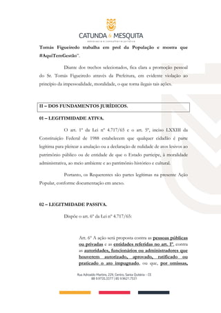 Tomás Figueiredo trabalha em prol da População e mostra que
#AquiTemGestão”.
Diante dos trechos selecionados, fica clara a promoção pessoal
do Sr. Tomás Figueiredo através da Prefeitura, em evidente violação ao
princípio da impessoalidade, moralidade, o que torna ilegais tais ações.
II – DOS FUNDAMENTOS JURÍDICOS.
01 – LEGITIMIDADE ATIVA.
O art. 1º da Lei nº 4.717/65 e o art. 5º, inciso LXXIII da
Constituição Federal de 1988 estabelecem que qualquer cidadão é parte
legítima para pleitear a anulação ou a declaração de nulidade de atos lesivos ao
patrimônio público ou de entidade de que o Estado participe, à moralidade
administrativa, ao meio ambiente e ao patrimônio histórico e cultural.
Portanto, os Requerentes são partes legítimas na presente Ação
Popular, conforme documentação em anexo.
02 – LEGITMIDADE PASSIVA.
Dispõe o art. 6º da Lei nº 4.717/65:
Art. 6º A ação será proposta contra as pessoas públicas
ou privadas e as entidades referidas no art. 1º, contra
as autoridades, funcionários ou administradores que
houverem autorizado, aprovado, ratificado ou
praticado o ato impugnado, ou que, por omissas,
 
