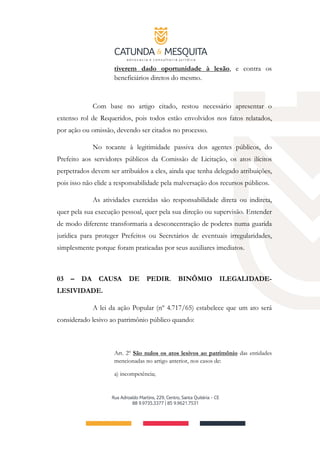 tiverem dado oportunidade à lesão, e contra os
beneficiários diretos do mesmo.
Com base no artigo citado, restou necessário apresentar o
extenso rol de Requeridos, pois todos estão envolvidos nos fatos relatados,
por ação ou omissão, devendo ser citados no processo.
No tocante à legitimidade passiva dos agentes públicos, do
Prefeito aos servidores públicos da Comissão de Licitação, os atos ilícitos
perpetrados devem ser atribuídos a eles, ainda que tenha delegado atribuições,
pois isso não elide a responsabilidade pela malversação dos recursos públicos.
As atividades exercidas são responsabilidade direta ou indireta,
quer pela sua execução pessoal, quer pela sua direção ou supervisão. Entender
de modo diferente transformaria a desconcentração de poderes numa guarida
jurídica para proteger Prefeitos ou Secretários de eventuais irregularidades,
simplesmente porque foram praticadas por seus auxiliares imediatos.
03 – DA CAUSA DE PEDIR. BINÔMIO ILEGALIDADE-
LESIVIDADE.
A lei da ação Popular (nº 4.717/65) estabelece que um ato será
considerado lesivo ao patrimônio público quando:
Art. 2º São nulos os atos lesivos ao patrimônio das entidades
mencionadas no artigo anterior, nos casos de:
a) incompetência;
 