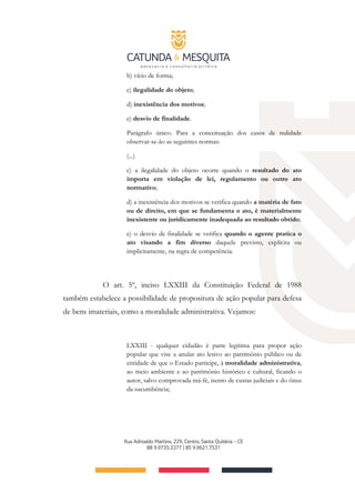 b) vício de forma;
c) ilegalidade do objeto;
d) inexistência dos motivos;
e) desvio de finalidade.
Parágrafo único. Para a conceituação dos casos de nulidade
observar-se-ão as seguintes normas:
(...)
c) a ilegalidade do objeto ocorre quando o resultado do ato
importa em violação de lei, regulamento ou outro ato
normativo;
d) a inexistência dos motivos se verifica quando a matéria de fato
ou de direito, em que se fundamenta o ato, é materialmente
inexistente ou juridicamente inadequada ao resultado obtido;
e) o desvio de finalidade se verifica quando o agente pratica o
ato visando a fim diverso daquele previsto, explícita ou
implicitamente, na regra de competência.
O art. 5º, inciso LXXIII da Constituição Federal de 1988
também estabelece a possibilidade de propositura de ação popular para defesa
de bens imateriais, como a moralidade administrativa. Vejamos:
LXXIII - qualquer cidadão é parte legítima para propor ação
popular que vise a anular ato lesivo ao patrimônio público ou de
entidade de que o Estado participe, à moralidade administrativa,
ao meio ambiente e ao patrimônio histórico e cultural, ficando o
autor, salvo comprovada má-fé, isento de custas judiciais e do ônus
da sucumbência;
 