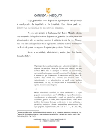 Logo, para existir causa de pedir da Ação Popular, tem que haver
a configuração da ilegalidade e da lesividade. Esta última pode ser
comprovada ou presumida (no caso dos bens imateriais).
No que diz respeito à ilegalidade, Hely Lopes Meirelles afirma
que o conceito de ilegalidade ou de ilegitimidade, para fins de anulação do ato
administrativo, não se restringe somente à violação frontal da Lei. Abrange
não só a clara infringência do texto legal como, também, o abuso por excesso
ou desvio de poder, ou negativa dos princípios gerais do Direito1
.
Sobre a moralidade administrativa, ensina José dos Santos
Carvalho Filho2
:
O princípio da moralidade impõe que o administrador público não
dispense os preceitos éticos que devem estar presentes em sua
conduta. Deve não só averiguar os critérios de conveniência,
oportunidade e justiça em suas ações, mas também distinguir o que
é honesto do que é desonesto. Acrescentamos que tal forma de
conduta deve existir não somente nas relações entre a
Administração e os administrados em geral, como também
internamente, ou seja, na relação entre a Administração e os
agentes públicos que a integram.
(...)
Outro instrumento relevante de tutela jurisdicional é a ação
popular, contemplada no art. 5º, LXXIII, da vigente Constituição.
Anteriormente só direcionada à tutela do patrimônio público
econômico, passou a tutelar, mais especificamente, outros bens
jurídicos de inegável destaque social, como o meio ambiente, o
patrimônio histórico e cultural e a moralidade administrativa. Pela
ação popular, regulamentada pela Lei nº 4.717, de 29.6.1965,
1
MEIRELLES, Hely Lopes. Direito administrativo brasileiro, 9. Ed. São Paulo: Revista dos Tribunais, p. 149.
2
Manual de direito administrativo / José dos Santos Carvalho Filho. – 30. ed. rev., atual. e ampl. – São
Paulo: Atlas, 2016. Pag. 74/75.
 