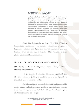 qualquer cidadão pode deduzir a pretensão de anular atos do
Poder Público contaminados de imoralidade administrativa. Por
isso, advogamos o entendimento de que o tradicional pressuposto
da lesividade, tido como aquele causador de dano efetivo ou
presumido ao patrimônio público, restou bastante mitigado diante
do novo texto constitucional na medida em que guarda maior
adequação à tutela do patrimônio em seu sentido econômico.
Quando a Constituição se refere a atos lesivos à moralidade
administrativa, deve entender-se que a ação é cabível pelo simples
fato de ofender esse princípio, independentemente de haver ou
não efetiva lesão patrimonial.
Como fora demonstrado no tópico “II - DOS FATOS” e
fundamentado juridicamente e de maneira pormenorizada a seguir, os
Requeridos praticaram atos ilegais, com motivos inexistentes e/ou com
finalidade diversa do que exige o interesse público, lesionando o erário
público e/ou a moralidade administrativa.
04 – DOS ATOS LESIVOS E ILEGAIS. FUNDAMENTOS.
04.1 – Serviço de Advocacia. Dispensa de licitação irregular. Valores
Absurdos. Favorecimento.
No que concerne à contratação de empresa especializada para
advocacia e assessoria jurídica, há evidências de diversas ilegalidades e
conseqüente lesão ao patrimônio público.
Em primeiro lugar, o processo de dispensa é um formato padrão,
sem ter qualquer explicação concreta a respeito da necessidade de se contratar
diretamente o serviço de advocacia. Inclusive fala em “obra”, sendo que o
objeto contratado foi um serviço.
 