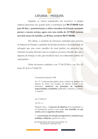 Segundo, os valores estabelecidos são excessivos. A própria
empresa demonstra isso quando fecha a contratação por R$ 67.600,00 reais
para 45 dias e, posteriormente, é eleita vencedora da licitação aceitando
prestar o mesmo serviço, agora com uma média de 33.750,00 mensais
(em dois meses de trabalho, ou 60 dias, receberia R$ 67.500,00).
Por último, o escritório de advocacia contratado pelo processo
de dispensa de licitação e ganhador da licitação posterior é de propriedade do
advogado que atua como causídico do atual prefeito em processos que
tramitam na justiça eleitoral, como se comprova em anexo, ficando claro que a
dispensa de licitação se deu para beneficiar mais um colaborador político do
atual prefeito.
Sobre tais pontos, estabelece o art. 37 da CF/88 e o art. 26 e 43,
inciso IV da Lei nº 8.666/93:
Constituição Federal de 1988
Art. 37. A administração pública direta e indireta de qualquer dos
Poderes da União, dos Estados, do Distrito Federal e dos
Municípios obedecerá aos princípios de legalidade,
impessoalidade, moralidade, publicidade e eficiência e, também,
ao seguinte:
Lei nº 8.666/93
Art. 26. (...)
Parágrafo único. O processo de dispensa, de inexigibilidade ou
de retardamento, previsto neste artigo, será instruído, no que
couber, com os seguintes elementos:
I - caracterização da situação emergencial ou calamitosa que
justifique a dispensa, quando for o caso;
 