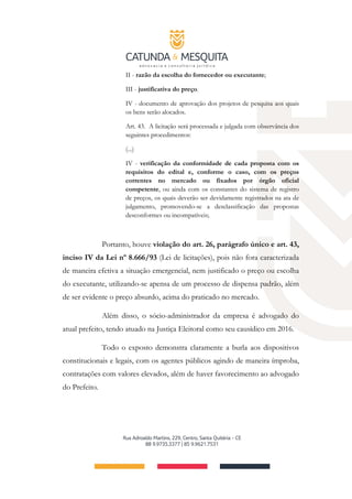 II - razão da escolha do fornecedor ou executante;
III - justificativa do preço.
IV - documento de aprovação dos projetos de pesquisa aos quais
os bens serão alocados.
Art. 43. A licitação será processada e julgada com observância dos
seguintes procedimentos:
(...)
IV - verificação da conformidade de cada proposta com os
requisitos do edital e, conforme o caso, com os preços
correntes no mercado ou fixados por órgão oficial
competente, ou ainda com os constantes do sistema de registro
de preços, os quais deverão ser devidamente registrados na ata de
julgamento, promovendo-se a desclassificação das propostas
desconformes ou incompatíveis;
Portanto, houve violação do art. 26, parágrafo único e art. 43,
inciso IV da Lei nº 8.666/93 (Lei de licitações), pois não fora caracterizada
de maneira efetiva a situação emergencial, nem justificado o preço ou escolha
do executante, utilizando-se apensa de um processo de dispensa padrão, além
de ser evidente o preço absurdo, acima do praticado no mercado.
Além disso, o sócio-administrador da empresa é advogado do
atual prefeito, tendo atuado na Justiça Eleitoral como seu causídico em 2016.
Todo o exposto demonstra claramente a burla aos dispositivos
constitucionais e legais, com os agentes públicos agindo de maneira ímproba,
contratações com valores elevados, além de haver favorecimento ao advogado
do Prefeito.
 
