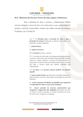 04.2 – Reformas das Escolas. Gastos elevados, ilegais e Ineficientes.
Para a realização de obras e serviços, a Administração Pública
tem por obrigação o dever de fazer um estudo prévio, com a apresentação de
projetos e previsão orçamentária, visando uma melhor alocação de recursos.
Estabelece a lei nº 8.666/93:
Art. 7º As licitações para a execução de obras e para a
prestação de serviços obedecerão ao disposto neste artigo e, em
particular, à seguinte seqüência:
I - projeto básico;
II - projeto executivo;
III - execução das obras e serviços.
§ 1º A execução de cada etapa será obrigatoriamente precedida da
conclusão e aprovação, pela autoridade competente, dos trabalhos
relativos às etapas anteriores, à exceção do projeto executivo, o
qual poderá ser desenvolvido concomitantemente com a execução
das obras e serviços, desde que também autorizado pela
Administração.
§ 2º As obras e os serviços somente poderão ser licitados
quando:
I - houver projeto básico aprovado pela autoridade competente e
disponível para exame dos interessados em participar do processo
licitatório;
II - existir orçamento detalhado em planilhas que expressem
a composição de todos os seus custos unitários;
III - houver previsão de recursos orçamentários que
assegurem o pagamento das obrigações decorrentes de obras
ou serviços a serem executadas no exercício financeiro em curso,
de acordo com o respectivo cronograma;
 