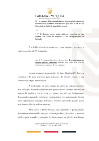 IV - o produto dela esperado estiver contemplado nas metas
estabelecidas no Plano Plurianual de que trata o art. 165 da
Constituição Federal, quando for o caso.
(...)
§ 9º O disposto neste artigo aplica-se também, no que
couber, aos casos de dispensa e de inexigibilidade de
licitação.
A referida lei também estabelece como requisito para obras e
serviços, no seu art. 8º, o seguinte:
Art. 8º A execução das obras e dos serviços deve programar-se,
sempre, em sua totalidade, previstos seus custos atual e final e
considerados os prazos de sua execução.
No que concerne ao Município de Santa Quitéria/CE, houve a
contratação de duas empresas para realização do mesmo objeto, o que
contradiz os artigos mencionados.
A contratação em curto espaço de tempo de empresas diversas
para realização do mesmo objeto mostra que não houve a correta previsão em
projeto da totalidade dos serviços necessários, havendo um fracionamento
desnecessário, causando prejuízo ao erário público, pois a contratação de uma
única empresa para realização de todas as reformas das escolas poderia custar
mais barato, além de acelerar o serviço.
Além disso, o Poder Público, seja realizando o procedimento
licitatório ou dispensando este para contratação direta, deve visar o interesse
público, para proteção e promoção do bem comum, atendendo aos ditames
 