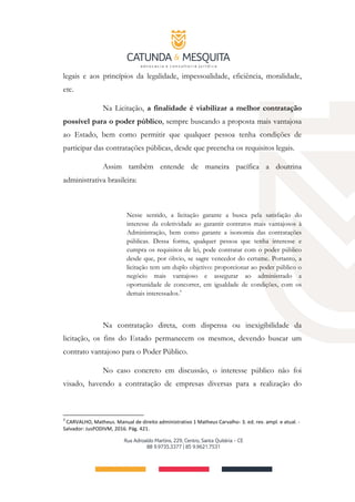 legais e aos princípios da legalidade, impessoalidade, eficiência, moralidade,
etc.
Na Licitação, a finalidade é viabilizar a melhor contratação
possível para o poder público, sempre buscando a proposta mais vantajosa
ao Estado, bem como permitir que qualquer pessoa tenha condições de
participar das contratações públicas, desde que preencha os requisitos legais.
Assim também entende de maneira pacífica a doutrina
administrativa brasileira:
Nesse sentido, a licitação garante a busca pela satisfação do
interesse da coletividade ao garantir contratos mais vantajosos à
Administração, bem como garante a isonomia das contratações
públicas. Dessa forma, qualquer pessoa que tenha interesse e
cumpra os requisitos de lei, pode contratar com o poder público
desde que, por óbvio, se sagre vencedor do certame. Portanto, a
licitação tem um duplo objetivo: proporcionar ao poder público o
negócio mais vantajoso e assegurar ao administrado a
oportunidade de concorrer, em igualdade de condições, com os
demais interessados.3
Na contratação direta, com dispensa ou inexigibilidade da
licitação, os fins do Estado permanecem os mesmos, devendo buscar um
contrato vantajoso para o Poder Público.
No caso concreto em discussão, o interesse público não foi
visado, havendo a contratação de empresas diversas para a realização do
3
CARVALHO, Matheus. Manual de direito administrativo 1 Matheus Carvalho- 3. ed. rev. ampl. e atual. -
Salvador: JusPODIVM, 2016. Pág. 421.
 