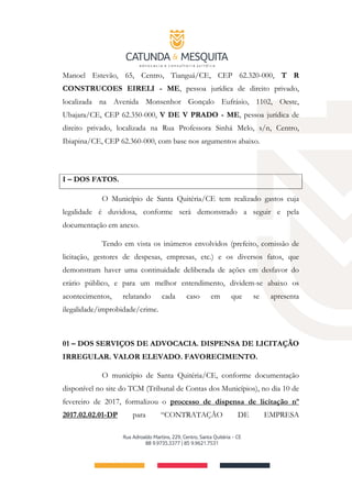 Manoel Estevão, 65, Centro, Tianguá/CE, CEP 62.320-000, T R
CONSTRUCOES EIRELI ­ ME, pessoa jurídica de direito privado,
localizada na Avenida Monsenhor Gonçalo Eufrásio, 1102, Oeste,
Ubajara/CE, CEP 62.350-000, V DE V PRADO ­ ME, pessoa jurídica de
direito privado, localizada na Rua Professora Sinhá Melo, s/n, Centro,
Ibiapina/CE, CEP 62.360-000, com base nos argumentos abaixo.
I – DOS FATOS.
O Município de Santa Quitéria/CE tem realizado gastos cuja
legalidade é duvidosa, conforme será demonstrado a seguir e pela
documentação em anexo.
Tendo em vista os inúmeros envolvidos (prefeito, comissão de
licitação, gestores de despesas, empresas, etc.) e os diversos fatos, que
demonstram haver uma continuidade deliberada de ações em desfavor do
erário público, e para um melhor entendimento, dividem-se abaixo os
acontecimentos, relatando cada caso em que se apresenta
ilegalidade/improbidade/crime.
01 – DOS SERVIÇOS DE ADVOCACIA. DISPENSA DE LICITAÇÃO
IRREGULAR. VALOR ELEVADO. FAVORECIMENTO.
O município de Santa Quitéria/CE, conforme documentação
disponível no site do TCM (Tribunal de Contas dos Municípios), no dia 10 de
fevereiro de 2017, formalizou o processo de dispensa de licitação nº
2017.02.02.01-DP para “CONTRATAÇÃO DE EMPRESA
 