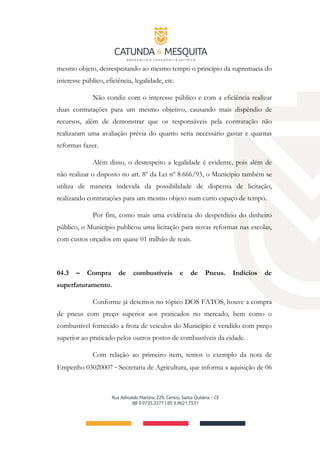 mesmo objeto, desrespeitando ao mesmo tempo o princípio da supremacia do
interesse público, eficiência, legalidade, etc.
Não condiz com o interesse público e com a eficiência realizar
duas contratações para um mesmo objetivo, causando mais dispêndio de
recursos, além de demonstrar que os responsáveis pela contratação não
realizaram uma avaliação prévia do quanto seria necessário gastar e quantas
reformas fazer.
Além disso, o desrespeito a legalidade é evidente, pois além de
não realizar o disposto no art. 8º da Lei nº 8.666/93, o Município também se
utiliza de maneira indevida da possibilidade de dispensa de licitação,
realizando contratações para um mesmo objeto num curto espaço de tempo.
Por fim, como mais uma evidência do desperdício do dinheiro
público, o Município publicou uma licitação para novas reformas nas escolas,
com custos orçados em quase 01 milhão de reais.
04.3 – Compra de combustíveis e de Pneus. Indícios de
superfaturamento.
Conforme já descritos no tópico DOS FATOS, houve a compra
de pneus com preço superior aos praticados no mercado, bem como o
combustível fornecido a frota de veículos do Município é vendido com preço
superior ao praticado pelos outros postos de combustíveis da cidade.
Com relação ao primeiro item, temos o exemplo da nota de
Empenho 03020007 ‐ Secretaria de Agricultura, que informa a aquisição de 06
 