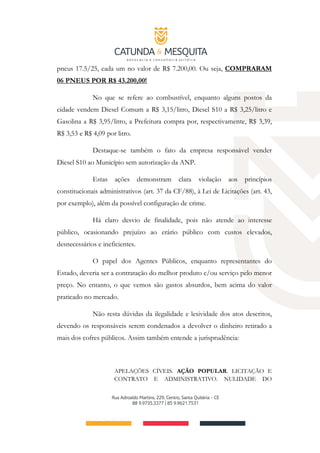 pneus 17.5/25, cada um no valor de R$ 7.200,00. Ou seja, COMPRARAM
06 PNEUS POR R$ 43.200,00!
No que se refere ao combustível, enquanto alguns postos da
cidade vendem Diesel Comum a R$ 3,15/litro, Diesel S10 a R$ 3,25/litro e
Gasolina a R$ 3,95/litro, a Prefeitura compra por, respectivamente, R$ 3,39,
R$ 3,53 e R$ 4,09 por litro.
Destaque-se também o fato da empresa responsável vender
Diesel S10 ao Município sem autorização da ANP.
Estas ações demonstram clara violação aos princípios
constitucionais administrativos (art. 37 da CF/88), à Lei de Licitações (art. 43,
por exemplo), além da possível configuração de crime.
Há claro desvio de finalidade, pois não atende ao interesse
público, ocasionando prejuízo ao erário público com custos elevados,
desnecessários e ineficientes.
O papel dos Agentes Públicos, enquanto representantes do
Estado, deveria ser a contratação do melhor produto e/ou serviço pelo menor
preço. No entanto, o que vemos são gastos absurdos, bem acima do valor
praticado no mercado.
Não resta dúvidas da ilegalidade e lesividade dos atos descritos,
devendo os responsáveis serem condenados a devolver o dinheiro retirado a
mais dos cofres públicos. Assim também entende a jurisprudência:
APELAÇÕES CÍVEIS. AÇÃO POPULAR. LICITAÇÃO E
CONTRATO E ADMINISTRATIVO. NULIDADE DO
 