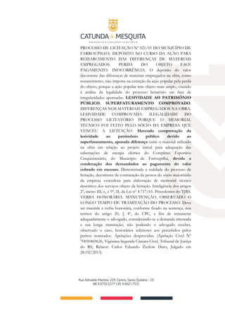 PROCESSO DE LICITAÇÃO Nº 021/01 DO MUNICÍPIO DE
FARROUPILHA. DEPÓSITO NO CURSO DA AÇÃO PARA
RESSARCIMENTO DAS DIFERENÇAS DE MATERIAIS
EMPREGADOS. PERDA DO OBJETO FACE
PAGAMENTO. INOCORRÊNCIA. O depósito do valor
decorrente das diferenças de materiais empregados na obra, como
ressarcimento, não importa na extinção da ação popular pela perda
do objeto, porque a ação popular tem objeto mais amplo, visando
à análise da legalidade do processo licitatório em face de
irregularidades apontadas. LESIVIDADE AO PATRIMÔNIO
PÚBLICO. SUPERFATURAMENTO COMPROVADO.
DIFERENÇAS NOS MATERIAIS EMPREGADOS NA OBRA.
LESIVIDADE COMPROVADA. ILEGALIDADE DO
PROCESSO LICITATÓRIO PORQUE O MEMORIAL
TÉCNICO FOI FEITO PELO SÓCIO DA EMPRESA QUE
VENCEU A LICITAÇÃO. Havendo comprovação da
lesividade ao patrimônio público devido ao
superfaturamento, apurada diferença entre o material utilizado
na obra em relação ao projeto inicial para adequação das
subestações de energia elétrica do Complexo Esportivo
Cinquentenário, do Município de Farroupilha, devida a
condenação dos demandados ao pagamento do valor
cobrado em excesso. Demonstrada a nulidade do processo de
licitação, decorrente da contratação da pessoa do sócio majoritário
da empresa vencedora para elaboração de memorial técnico
descritivo dos serviços objeto da licitação. Inteligência dos artigos
2º, inciso III, c, e 9º, II, da Lei nº 4.717/65. Precedentes do TJRS.
VERBA HONORÁRIA. MANUTENÇÃO, OBSERVADO O
LONGO TEMPO DE TRAMITAÇÃO DO PROCESSO. Deve
ser mantida a verba honorária, conforme fixado na sentença, nos
termos do artigo 20, § 4º, do CPC, a fim de remunerar
adequadamente o advogado, considerando-se a demanda intentada
e sua longa tramitação, não podendo o advogado receber,
observado o caso, honorários inferiores aos percebidos pelos
peritos nomeados. Apelações desprovidas. (Apelação Cível Nº
70050469626, Vigésima Segunda Câmara Cível, Tribunal de Justiça
do RS, Relator: Carlos Eduardo Zietlow Duro, Julgado em
28/02/2013)
 