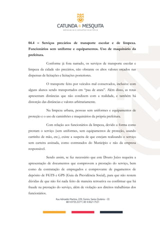 04.4 – Serviços precários de transporte escolar e de limpeza.
Funcionários sem uniforme e equipamentos. Uso de maquinário da
prefeitura.
Conforme já fora narrado, os serviços de transporte escolar e
limpeza da cidade são precários, não obstante os altos valores orçados nas
dispensas de licitações e licitações posteriores.
O transporte feito por veículos mal conservados, inclusive com
alguns alunos sendo transportados em “pau de arara”. Além disso, as rotas
apresentam distâncias que não condizem com a realidade, e também há
distorção das distâncias e valores arbitrariamente.
Na limpeza urbana, pessoas sem uniformes e equipamentos de
proteção e o uso de caminhões e maquinários da própria prefeitura.
Com relação aos funcionários da limpeza, devido a forma como
prestam o serviço (sem uniformes, sem equipamentos de proteção, usando
carrinho de mão, etc.), existe a suspeita de que estejam realizando o serviço
sem carteira assinada, como contratados do Município e não da empresa
responsável.
Sendo assim, se faz necessário que este Douto Juízo requeira a
apresentação de documentos que comprovem a prestação do serviço, bem
como da contratação de empregados e comprovante de pagamentos de
depósito de FGTS e GPS (Guia da Previdência Social), para que não restem
dúvidas de que não foi nada feito de maneira retroativa ou confirmar que há
fraude na prestação do serviço, além de violação aos direitos trabalhistas dos
funcionários.
 