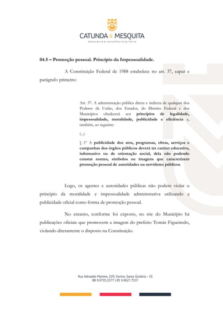 04.5 – Promoção pessoal. Princípio da Impessoalidade.
A Constituição Federal de 1988 estabelece no art. 37, caput e
parágrafo primeiro:
Art. 37. A administração pública direta e indireta de qualquer dos
Poderes da União, dos Estados, do Distrito Federal e dos
Municípios obedecerá aos princípios de legalidade,
impessoalidade, moralidade, publicidade e eficiência e,
também, ao seguinte:
(...)
§ 1º A publicidade dos atos, programas, obras, serviços e
campanhas dos órgãos públicos deverá ter caráter educativo,
informativo ou de orientação social, dela não podendo
constar nomes, símbolos ou imagens que caracterizem
promoção pessoal de autoridades ou servidores públicos.
Logo, os agentes e autoridades públicas não podem violar o
princípio da moralidade e impessoalidade administrativa utilizando a
publicidade oficial como forma de promoção pessoal.
No entanto, conforme foi exposto, no site do Município há
publicações oficiais que promovem a imagem do prefeito Tomás Figueiredo,
violando diretamente o disposto na Constituição.
 